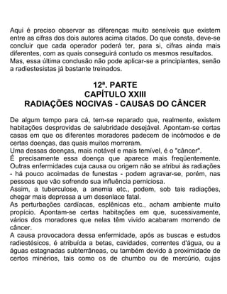 Aqui é preciso observar as diferenças muito sensíveis que existem
entre as cifras dos dois autores acima citados. Do que consta, deve-se
concluir que cada operador poderá ter, para si, cifras ainda mais
diferentes, com as quais conseguirá contudo os mesmos resultados.
Mas, essa última conclusão não pode aplicar-se a principiantes, senão
a radiestesistas já bastante treinados.
12ª. PARTE
CAPÍTULO XXIII
RADIAÇÕES NOCIVAS - CAUSAS DO CÂNCER
De algum tempo para cá, tem-se reparado que, realmente, existem
habitações desprovidas de salubridade desejável. Apontam-se certas
casas em que os diferentes moradores padecem de incômodos e de
certas doenças, das quais muitos morreram.
Uma dessas doenças, mais notável e mais temível, é o "câncer".
É precisamente essa doença que aparece mais freqüentemente.
Outras enfermidades cuja causa ou origem não se atribui às radiações
- há pouco acoimadas de funestas - podem agravar-se, porém, nas
pessoas que vão sofrendo sua influência perniciosa.
Assim, a tuberculose, a anemia etc., podem, sob tais radiações,
chegar mais depressa a um desenlace fatal.
As perturbações cardíacas, esplênicas etc., acham ambiente muito
propício. Apontam-se certas habitações em que, sucessivamente,
vários dos moradores que nelas têm vivido acabaram morrendo de
câncer.
A causa provocadora dessa enfermidade, após as buscas e estudos
radiestésicos, é atribuída a betas, cavidades, correntes d'água, ou a
águas estagnadas subterrâneas, ou também devido à proximidade de
certos minérios, tais como os de chumbo ou de mercúrio, cujas
 