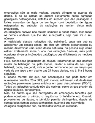 emanações são as mais nocivas, quando atingem os quartos de
dormir. E se as camas se acham exatamente sobre camadas
geológicas heterogêneas, defeitos do subsolo que dão passagem a
fortes correntes de água ou em lugar com depósitos de águas
estagnadas no subsolo, as radiações se tornam ainda mais
prejudiciais.
As radiações nocivas não afetam somente o andar térreo, mas todos
os demais andares que lhe são superpostos, seja qual for o seu
número.
A nocividade dessas radiações não culminará, cada vez que se
apresentar um desses casos, até criar um terreno precanceroso ou
mesmo determinar uma lesão dessa natureza, na pessoa cuja cama
estiver exatamente sobre o local das radiações funestas, mas pode
ocasionar diversos incômodos patológicos que dificilmente os médicos
vencem.
Hoje, conhecidas geralmente as causas, recomenda-se aos doentes
mudar de habitação ou, pelo menos, mudar a cama do seu lugar
habitual, onde, em geral, toda a gente permanece por um tempo que
varia de um terço a um quarto das 24 horas diárias, isto é, 6 a 8 horas
seguidas.
O abade Mermet diz que, das observações que pôde fazer em
numerosos doentes, 20 a 30%, pelo menos, sofrem em virtude dessas
radiações perniciosas que os médicos em geral desconhecem (XXVII).
Todas as radiações contudo não são nocivas, como as que provêm de
águas potáveis, por exemplo.
Mas, há outras que são carregadas de emanações funestas que
podem ocasionar o câncer, o raquitismo, o linfatismo etc. Quando
provenientes de águas, o pêndulo permite distingui-Ias, depois de
comparadas com as águas conhecidas, quanto à sua nocividade.
As águas estagnadas são, as mais das vezes, as culpadas.
 