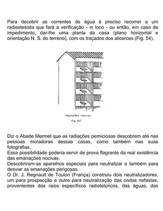 Para decobrir as correntes de água é preciso recorrer a um
radiestesista que fará a verificação - in loco - ou então, em caso de
impedimento, dar-lhe uma planta da casa (plano horizontal e
orientação N. S. do terreno), com os traçados dos alicerces (Fig. 54).
Diz o Abade Mermet que as radiações perniciosas descobrem até nas
pessoas moradoras dessas casas, como também nas suas
fotografias.
Essa possibilidade poderia servir de prova flagrante da real existência
das emanações nocivas.
Descobriram-se aparelhos especiais para neutralizar e também para
desviar as emanações perigosas.
O Dr. J. Regnault de Toulon (França) construiu dois neutralizadores,
um para prospecção e outro para neutralização das ondas nefastas,
provenientes dos raios específicos radiotelúricos, das águas, das
 