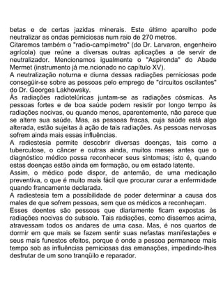 betas e de certas jazidas minerais. Este último aparelho pode
neutralizar as ondas perniciosas num raio de 270 metros.
Citaremos também o "radio-campímetro" (do Dr. Larvaron, engenheiro
agrícola) que reúne a diversas outras aplicações a de servir de
neutralizador. Mencionamos igualmente o "Aspironda" do Abade
Mermet (instrumento já me.ncionado no capítulo XV).
A neutralização noturna e diurna dessas radiações perniciosas pode
consegúir-se sobre as pessoas pelo emprego de "circuitos oscilantes"
do Dr. Georges Lakhowsky.
Às radiações radiotelúricas juntam-se as radiações cósmicas. As
pessoas fortes e de boa saúde podem resistir por longo tempo às
radiações nocivas, ou quando menos, aparentemente, não parece que
se altere sua saúde. Mas, as pessoas fracas, cuja saúde está algo
alterada, estão sujeitas à ação de tais radiações. As pessoas nervosas
sofrem ainda mais essas influências.
A radiestesia permite descobrir diversas doenças, tais como a
tuberculose, o câncer e outras ainda, muitos meses antes que o
diagnóstico médico possa reconhecer seus sintomas; isto é, quando
estas doenças estão ainda em formação, ou em estado latente.
Assim, o médico pode dispor, de antemão, de uma medicação
preventiva, o que é muito mais fácil que procurar curar a enfermidade
quando francamente declarada.
A radiestesia tem a possibilidade de poder determinar a causa dos
males de que sofrem pessoas, sem que os médicos a reconheçam.
Esses doentes são pessoas que diariamente ficam expostas às
radiações nocivas do subsolo. Tais radiações, como dissemos acima,
atravessam todos os andares de uma casa. Mas, é nos quartos de
dormir em que mais se fazem sentir suas nefastas manifestações e
seus mais funestos efeitos, porque é onde a pessoa permanece mais
tempo sob as influências perniciosas das emanações, impedindo-Ihes
desfrutar de um sono tranqüilo e reparador.
 
