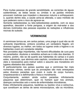 Para muitas pessoas de grande sensibilidade, as correntes de águas
subterrâneas, as betas secas ou úmidas e as jazidas minerais
provocam insônias que impedem o descanso noturno e enfraquecem;
e, quando dentre elas, a saúde acha-se alterada, o caso mórbido de
que padecem corre o risco de agravar-se.
Somente radiestesistas ou tele-radiestesistas poderão, com os seus
aparelhos, descobrir a fonte perigosa, a origem do mal-estar e dos
demais incômodos das pessoas expostas às radiações e influências
nocivas do subsolo.
VERMINOSE
A verminose tornou-se, em certos países, uma praga à qual não se dá
suficiente importância, embora constitua um verdadeiro flagelo; em
diversos lugares, ou melhor, em todos os lugares onde a higiene e os
habitantes vivem em constante rebeldia.
Nos povoados algo importantes, não haverá dificuldades de cura para
os parasitados: doutores e remédios acham-se à mão dos doentes. O
mesmo, porém, não se dá quanto aos habitantes do campo e é para
estes, sobretudo, que abrimos este capítulo, considerando-o dos mais
úteis e necessários para instruir sobre o assunto aos moradores em
lugares afastados das cidades.
É particularmente nos países quentes que a verminose faz mais
numerosas vítimas, sendo que as povoações são mais ameaçadas
pelos diversos parasitas que vivem à custa do corpo humano,
empobrecendo-o e definhando-o física e moralmente.
Conjuntamente, existem ainda outros parasitas infinitamente
pequenos que determinam, quer no homem quer nos animais,
doenças conhecidas sob o nome de enfermidades microbianas.
Estes infinitamente pequenos, bactérias ou bacilos vírus e extravírus,
que constituem as séries de seres microscópicos, são os micróbios.
 