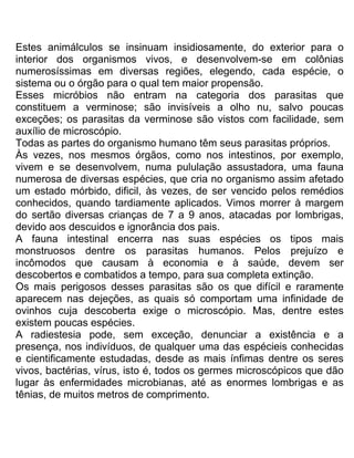 Estes animálculos se insinuam insidiosamente, do exterior para o
interior dos organismos vivos, e desenvolvem-se em colônias
numerosíssimas em diversas regiões, elegendo, cada espécie, o
sistema ou o órgão para o qual tem maior propensão.
Esses micróbios não entram na categoria dos parasitas que
constituem a verminose; são invisíveis a olho nu, salvo poucas
exceções; os parasitas da verminose são vistos com facilidade, sem
auxílio de microscópio.
Todas as partes do organismo humano têm seus parasitas próprios.
Às vezes, nos mesmos órgãos, como nos intestinos, por exemplo,
vivem e se desenvolvem, numa pululação assustadora, uma fauna
numerosa de diversas espécies, que cria no organismo assim afetado
um estado mórbido, dificil, às vezes, de ser vencido pelos remédios
conhecidos, quando tardiamente aplicados. Vimos morrer à margem
do sertão diversas crianças de 7 a 9 anos, atacadas por lombrigas,
devido aos descuidos e ignorância dos pais.
A fauna intestinal encerra nas suas espécies os tipos mais
monstruosos dentre os parasitas humanos. Pelos prejuízo e
incômodos que causam à economia e à saúde, devem ser
descobertos e combatidos a tempo, para sua completa extinção.
Os mais perigosos desses parasitas são os que difícil e raramente
aparecem nas dejeções, as quais só comportam uma infinidade de
ovinhos cuja descoberta exige o microscópio. Mas, dentre estes
existem poucas espécies.
A radiestesia pode, sem exceção, denunciar a existência e a
presença, nos indivíduos, de qualquer uma das espécieis conhecidas
e cientificamente estudadas, desde as mais ínfimas dentre os seres
vivos, bactérias, vírus, isto é, todos os germes microscópicos que dão
lugar às enfermidades microbianas, até as enormes lombrigas e as
tênias, de muitos metros de comprimento.
 