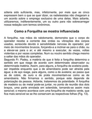 sóteria sido suficiente, mas, infelizmente, por mais que as cinco
expressem bem o que se quer dizer, os radietesistas não chegaram a
um acordo sobre o emprego exclusivo de uma delas. Mais adiante,
utilizaremos, indiferentemente, um ou outro para não sobrecarregar
nossa redação com termos sinônimos.
Como a Forquilha se mostra influenciada
A forquilha, nas mãos do rabdomante, demonstra que o corpo do
operador recebe a corrente das ondas ou vibrações dos corpos
usados, acrescida devido à sensibilidade nervosa do operador, por
meio de movimentos bruscos, forçando-a a inclinar-se para o chão, ou
a elevar-se para o ar; e até mesmo a executar, às vezes, voltas
violentas e por vezes completas. Num ou noutro sentido chega mesmo
a saltar das mãos do operador.
Segundo Fr. Padey, a matéria de que é feita a forquilha determina o
sentido em que reage de acordo com determinado observador ou
determinada matéria. Assim, para alguns, a forquilha de aveleira pode.
ser impelida enquanto que a de amendoeira pode ser atraída pela
água; a de aço reage, para alguns, como a de aveleira; ao passo que
as de cobre, de ouro e de prata movimentam-se como as de
amendoeira. Não firmamos o sentido, porque este depende de
polarização da pessoa. Adiante, trataremos da polaridade. À forquilha
de madeira ou de metal pode-se juntar, no ponto de reunião dos dois
braços, uma parte enrolada em solenóide, tornando-se assim mais
sensível; o mesmo acontece com uma forquilha de madeira verde, que
fica mais sensível se se lhe conservam as respectivas folhas (Fig. 13).
 