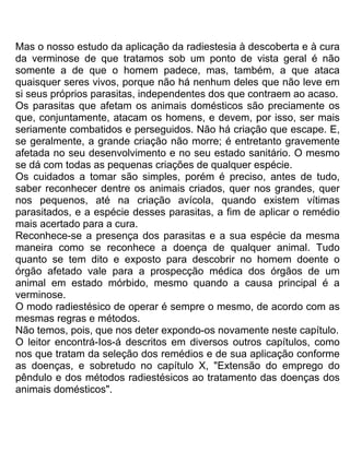 Mas o nosso estudo da aplicação da radiestesia à descoberta e à cura
da verminose de que tratamos sob um ponto de vista geral é não
somente a de que o homem padece, mas, também, a que ataca
quaisquer seres vivos, porque não há nenhum deles que não leve em
si seus próprios parasitas, independentes dos que contraem ao acaso.
Os parasitas que afetam os animais domésticos são preciamente os
que, conjuntamente, atacam os homens, e devem, por isso, ser mais
seriamente combatidos e perseguidos. Não há criação que escape. E,
se geralmente, a grande criação não morre; é entretanto gravemente
afetada no seu desenvolvimento e no seu estado sanitário. O mesmo
se dá com todas as pequenas criações de qualquer espécie.
Os cuidados a tomar são simples, porém é preciso, antes de tudo,
saber reconhecer dentre os animais criados, quer nos grandes, quer
nos pequenos, até na criação avícola, quando existem vítimas
parasitados, e a espécie desses parasitas, a fim de aplicar o remédio
mais acertado para a cura.
Reconhece-se a presença dos parasitas e a sua espécie da mesma
maneira como se reconhece a doença de qualquer animal. Tudo
quanto se tem dito e exposto para descobrir no homem doente o
órgão afetado vale para a prospecção médica dos órgãos de um
animal em estado mórbido, mesmo quando a causa principal é a
verminose.
O modo radiestésico de operar é sempre o mesmo, de acordo com as
mesmas regras e métodos.
Não temos, pois, que nos deter expondo-os novamente neste capítulo.
O leitor encontrá-Ios-á descritos em diversos outros capítulos, como
nos que tratam da seleção dos remédios e de sua aplicação conforme
as doenças, e sobretudo no capítulo X, "Extensão do emprego do
pêndulo e dos métodos radiestésicos ao tratamento das doenças dos
animais domésticos".
 
