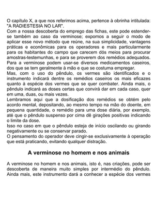 O capítulo X, a que nos referimos acima, pertence à obrinha intitulada:
"A RADIESTESIA NO LAR".
Com a nossa descoberta do emprego das fichas, este pode estender-
se também ao caso da verminose; expomos a seguir o modo de
aplicar esse novo método que reúne, na sua simplicidade, vantagens
práticas e econômicas para os operadores e mais particularmente
para os habitantes do campo que carecem dós meios para procurar
amostras-testemunhas, e para se proverem dos remédios adequados.
Para a verminose podem usar-se diversos medicamentos caseiros,
dos que se tem geralmente à mão e que se costuma empregar.
Mas, com o uso do pêndulo, os vermes são identificados e o
instrumento indicará dentre os remédios caseiros os mais eficazes
quanto à espécie dos vermes que se quer combater. Ainda mais, o
pêndulo indicará as doses certas que convirá dar em cada caso, quer
em uma, duas, ou mais vezes.
Lembramos aqui que a dosificação dos remédios se obtém pelo
acordo mental, depositando, ao mesmo tempo na mão do doente, em
pequena quantidade, o remédio para uma dose diária, por exemplo,
até que o pêndulo suspenso por cima dê girações positivas indicando
o limite da dose.
Isso no caso em que o pêndulo esteja de início oscilando ou girando
negativamente ou se conservar parado.
O pensamento do operador deve cingir-se exclusivamente à operação
que está praticando, evitando qualquer distração.
A verminose no homem e nos animais
A verminose no homem e nos animais, isto é, nas criações, pode ser
descoberta de maneira muito simples por intermédio do pêndulo.
Ainda mais, este instrumento dará a conhecer a espécie dos vermes
 