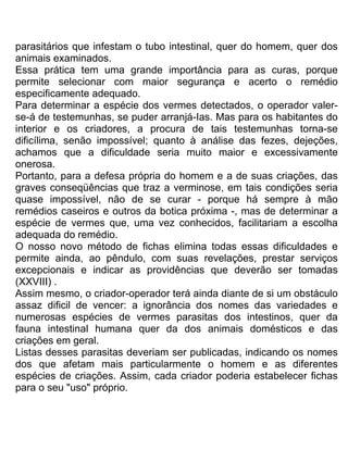 parasitários que infestam o tubo intestinal, quer do homem, quer dos
animais examinados.
Essa prática tem uma grande importância para as curas, porque
permite selecionar com maior segurança e acerto o remédio
especificamente adequado.
Para determinar a espécie dos vermes detectados, o operador valer-
se-á de testemunhas, se puder arranjá-Ias. Mas para os habitantes do
interior e os criadores, a procura de tais testemunhas torna-se
dificílima, senão impossível; quanto à análise das fezes, dejeções,
achamos que a dificuldade seria muito maior e excessivamente
onerosa.
Portanto, para a defesa própria do homem e a de suas criações, das
graves conseqüências que traz a verminose, em tais condições seria
quase impossível, não de se curar - porque há sempre à mão
remédios caseiros e outros da botica próxima -, mas de determinar a
espécie de vermes que, uma vez conhecidos, facilitariam a escolha
adequada do remédio.
O nosso novo método de fichas elimina todas essas dificuldades e
permite ainda, ao pêndulo, com suas revelações, prestar serviços
excepcionais e indicar as providências que deverão ser tomadas
(XXVIII) .
Assim mesmo, o criador-operador terá ainda diante de si um obstáculo
assaz dificil de vencer: a ignorância dos nomes das variedades e
numerosas espécies de vermes parasitas dos intestinos, quer da
fauna intestinal humana quer da dos animais domésticos e das
criações em geral.
Listas desses parasitas deveriam ser publicadas, indicando os nomes
dos que afetam mais particularmente o homem e as diferentes
espécies de criações. Assim, cada criador poderia estabelecer fichas
para o seu "uso" próprio.
 