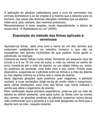 A aplicação do pêndulo radiestésico para a cura da verminose nos
animais domésticos e os de criação é a mesma que a descrita para os
homens, nos casos das diversas afecções mórbidas que os atacam.
Valer-se-á, pois, sempre, dos mesmos processos.
Recomendamos a esse respeito, muito especialmente, a leitura da
nossa obra: "A Radiestesia no Lar" (XXIX).
Exposição do método das fichas aplicado à
verminose
Apontam-se fichas, cada uma com o nome de um dos vermes que
costumam estabelecer-se no intestino humano e que são os
causadores dos graves incômodos de que padece muita gente e,
sobretudo, as crianças.
Colocam-se essas fichas numa mesa, formando um pequeno arco de
círculo e a 8 ou 19 cm uma da outra; e mais ou menos no centro do
arco, manda-se pôr a mão do doente, ou um objeto íntimo ou, ainda,
na ausência do paciente, uma ficha com o seu nome. Pronto esse
dispositivo, suspende-se o pêndulo entre as fichas e a mão do doente
ou dos objetos íntimos ou a ficha com o nome do doente.
Após algumas girações quer positivas quer negativas, o pêndulo
oscilará, e suas oscilações dirigir-se-ão de modo nítido e inequívoco,
após várias hesitações, para uma das fichas cujo nome indicará o
verme que afeta o organismo do doente.
Para verificação dessa primeira experiência, pode-se pôr na mão do
doente se estiver presente, uma após outra, as fichas com os nomes
dos vermes: as girações positivas do pêndulo suspenso acima dessa
mão confirmarão que o parasita é o que está designado na ficha que o
doente tem na mão, naquele instante.
 