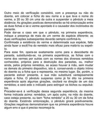 Outro meio de verificação consistirá, com a presença ou não do
doente, em colocar a ficha do seu nome e a que leva o nome do
verme, a 20 ou 30 cm uma da outra e suspender o pêndulo a meia
distância: As girações positivas demonstrarão se há sintonização entre
as duas fichas e se o verme apontado é o causador dos incômodos do
paciente.
Pode dar-se o caso em que o pêndulo, na primeira experiência,
indique a presença de mais de um verme de espécie diferente; as
duas verificações subseqüentes deverão sempre confirmá-Io.
Confirmada a existência do verme e determinada sua espécie, falta
ainda fazer a esc61ha do remédio mais eficaz para matá-Io ou expeli-
Io.
Para esse fim, opera-se exatamente como para a descoberta do
parasita, substituindo-se, na primeira experiência, as fichas com o
nome dos vermes por outras com os nomes dos diversos remédios
conhecidos, próprios para a destruição dos parasitas, ou, melhor
ainda, pelos próprios remédios, se acaso houver à mão, sem mudar
os demais do primeiro dispositivo, isto é, conservando o objeto íntimo
do doente ou a ficha que o representa, no mesmo lugar. Se, porém, o
paciente estiver presente, a sua mão substituirá vantajosamente
objeto e ficha. O pêndulo suspenso como já foi dito na primeira
experiência após algumas girações, oscilará na direção de um dos
remédios; e será este o indicado para extinguir os bichos ou expulsá-
Ios.
Proceder-se-á à verificação dessa segunda experiência, da mesma
forma indicada acima: remédios, um após outro, na mão do doente,
caso esteja presente, ou bem "ficha remédio" a 20 ou 30 cm da ficha
do doente. Existindo sintonização, o pêndulo girará positivamente.
Girações negativas demonstrariam que na primeira experiência houve
algum erro e que é preciso recomeçá-Ia.
 