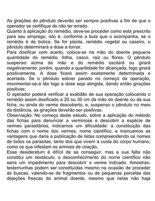 As girações do pêndulo deverão ser sempre positivas a fim de que o
operador se certifique de não ter errado.
Quanto à aplicação do remédio, deve-se proceder como está prescrito
para seu emprego, isto é, conforme a bula que o acompanha, se o
remédio é de botica. Se for planta, remédio vegetal ou caseiro, o
pêndulo determinará a dose a tomar.
Para dosificar com acerto, coloca-se na mão do doente pequena
quantidade do remédio, folha, casco, raiz ou flores. O pêndulo
suspenso acima da mão e do remédio oscilará ou girará
negativamente; porém, quando a quantidade for alcançada, logo girará
positivamente. A dose ficará assim exatamente determinada e
acertada. Se o pêndulo estiver parado no começo da operação,
movimentar-se-á tão logo a dose seja atingida, dando então girações
positivas;
O operador poderá verificar a exatidão de sua operação colocando o
remédio assim dosificado a 20 ou 30 cm da mão do doente ou da sua
ficha, ou ainda do verme descoberto, e, suspenso o pêndulo no meio
da distância, as girações deverão ser positivas.
Observação: No começo deste estudo, sobre a aplicação do método
das fichas para denunciar a verminose e descobrir a espécie de
vermes parasitários, indicamos um dificuldade: a constituição das
fichas com o nome dos vermes, nome científico, e insinuamos as
vantagens que daria a publicação de listas compreendendo os nomes
de todos os parasitas, tanto dos que vivem à custa do corpo humano,
como os que infestam os animais de criação.
Esse desideratum é difícil de se conseguir, mas a sua falta não
constitui um obstáculo; o desconhecimento do nome científico não
seria um impedimento para descobrir o verme indicado. Amostras-
testemunhas podem ser constituídas mesmo na ocasião de proceder
às buscas, valendo-se de fragmentos ou de pequenas parcelas das
dejeções frescas do animal doente, mesmo que nelas não haja
 