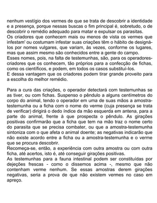 nenhum vestígio dos vermes de que se trata de descobrir a identidade
e a presença, porque nessas buscas o fim principal é, sobretudo, o de
descobrir o remédio adequado para matar e expulsar os parasitas.
Os criadores que conhecem mais ou menos de vista os vermes que
infestam' ou costumam infestar suas criações têm o hábito de designá-
Ios por nomes vulgares, que variam, às vezes, conforme os lugares,
mas que assim mesmo são conhecidos entre a gente do campo.
Esses nomes, pois, na falta de testemunhas, são, para os operadores-
criadores que os conhecem, tão próprios para a confecção de fichas,
como os científicos, e podem, em todos os casos substituí-Ios.
E dessa vantagem que os criadores podem tirar grande proveito para
a escolha do melhor remédio.
Para a cura das criações, o operador detectará com testemunhas se
as tiver, ou com fichas. Suspenso o pêndulo a alguns centímetros do
corpo do animal, tendo o operador em uma de suas mãos a amostra-
testemunha ou a ficha com o nome do verme (cuja presença se trata
de verificar) dirigirá o dedo índice da mão esquerda em antena, para a
parte do animal, frente à que prospecta o pêndulo. As girações
positivas confirmarão que a ficha que tem na mão traz o nome certo
do parasita que se precisa combater, ou que a amostra-testemunha
sintoniza com o que afeta o animal doente; as negativas indicarão que
não existe acordo entre a ficha ou a amostra-testemunha e o verme
que se procura descobrir.
Recomeça-se, então, a experiência com outra amostra ou com outra
ficha, até acertos, isto é, até conseguir girações positivas.
As testemunhas para a fauna intestinal podem ser constituídas por
dejeções frescas - como o dissemos acima -, mesmo que não
contenham verme nenhum. Se essas amostras derem girações
negativas, seria a prova de que não existem vermes no caso em
apreço.
 