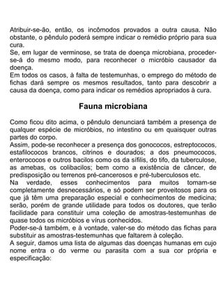 Atribuir-se-ão, então, os incômodos provados a outra causa. Não
obstante, o pêndulo poderá sempre indicar o remédio próprio para sua
cura.
Se, em lugar de verminose, se trata de doença microbiana, proceder-
se-á do mesmo modo, para reconhecer o micróbio causador da
doença.
Em todos os casos, à falta de testemunhas, o emprego do método de
fichas dará sempre os mesmos resultados, tanto para descobrir a
causa da doença, como para indicar os remédios apropriados à cura.
Fauna microbiana
Como ficou dito acima, o pêndulo denunciará também a presença de
qualquer espécie de micróbios, no intestino ou em quaisquer outras
partes do corpo.
Assim, pode-se reconhecer a presença dos gonococos, estreptococos,
estafilococos brancos, citrinos e dourados; a dos pneumococos,
enterococos e outros bacilos como os da sífilis, do tifo, da tuberculose,
as amebas, os colibacilos; bem como a existência de câncer, de
predisposição ou terrenos pré-cancerosos e pré-tuberculosos etc.
Na verdade, esses conhecimentos para muitos tomam-se
completamente desnecessários, e só podem ser proveitosos para os
que já têm uma preparação especial e conhecimentos de medicina;
serão, porém de grande utilidade para todos os doutores, que terão
facilidade para constituir uma coleção de amostras-testemunhas de
quase todos os micróbios e vírus conhecidos.
Poder-se-á também, e à vontade, valer-se do método das fichas para
substituir as amostras-testemunhas que faltarem à coleção.
A seguir, damos uma lista de algumas das doenças humanas em cujo
nome entra o do verme ou parasita com a sua cor própria e
especificação:
 