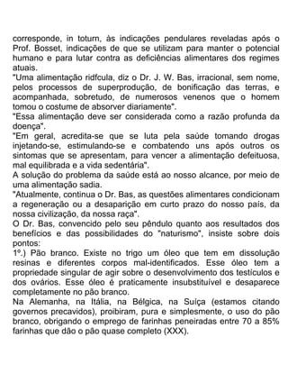 corresponde, in toturn, às indicações pendulares reveladas após o
Prof. Bosset, indicações de que se utilizam para manter o potencial
humano e para lutar contra as deficiências alimentares dos regimes
atuais.
"Uma alimentação ridfcula, diz o Dr. J. W. Bas, irracional, sem nome,
pelos processos de superprodução, de bonificação das terras, e
acompanhada, sobretudo, de numerosos venenos que o homem
tomou o costume de absorver diariamente".
"Essa alimentação deve ser considerada como a razão profunda da
doença".
"Em geral, acredita-se que se luta pela saúde tomando drogas
injetando-se, estimulando-se e combatendo uns após outros os
sintomas que se apresentam, para vencer a alimentação defeituosa,
mal equilibrada e a vida sedentária".
A solução do problema da saúde está ao nosso alcance, por meio de
uma alimentação sadia.
"Atualmente, continua o Dr. Bas, as questões alimentares condicionam
a regeneração ou a desaparição em curto prazo do nosso país, da
nossa civilização, da nossa raça".
O Dr. Bas, convencido pelo seu pêndulo quanto aos resultados dos
benefícios e das possibilidades do "naturismo", insiste sobre dois
pontos:
1º.) Pão branco. Existe no trigo um óleo que tem em dissolução
resinas e diferentes corpos mal-identificados. Esse óleo tem a
propriedade singular de agir sobre o desenvolvimento dos testículos e
dos ovários. Esse óleo é praticamente insubstituível e desaparece
completamente no pão branco.
Na Alemanha, na Itália, na Bélgica, na Suíça (estamos citando
governos precavidos), proibiram, pura e simplesmente, o uso do pão
branco, obrigando o emprego de farinhas peneiradas entre 70 a 85%
farinhas que dão o pão quase completo (XXX).
 