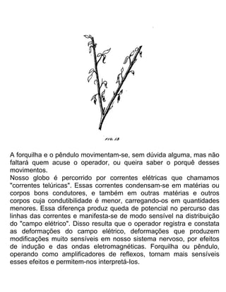A forquilha e o pêndulo movimentam-se, sem dúvida alguma, mas não
faltará quem acuse o operador, ou queira saber o porquê desses
movimentos.
Nosso globo é percorrido por correntes elétricas que chamamos
"correntes telúricas". Essas correntes condensam-se em matérias ou
corpos bons condutores, e também em outras matérias e outros
corpos cuja condutibilidade é menor, carregando-os em quantidades
menores. Essa diferença produz queda de potencial no percurso das
linhas das correntes e manifesta-se de modo sensível na distribuição
do "campo elétrico". Disso resulta que o operador registra e constata
as deformações do campo elétrico, deformações que produzem
modificações muito sensíveis em nosso sistema nervoso, por efeitos
de indução e das ondas eletromagnéticas. Forquilha ou pêndulo,
operando como amplificadores de reflexos, tornam mais sensíveis
esses efeitos e permitem-nos interpretá-Ios.
 