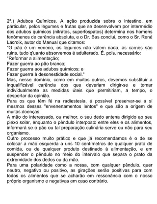 2º.) Adubos Químicos. A ação produzida sobre o intestino, em
particular, pelos legumes e frutas que se desenvolvem por intermédio
dos adubos químicos (nitratos, superfospatos) determina nos homens
fenômenos de carência absoluta, e o Dr. Bas conclui, como o Sr. René
Lacroix, autor do Manual que citamos:
"O pão é um veneno, os legumes não valem nada, as carnes são
ruins, tudo q'uanto absorvemos é adulterado. É, pois, necessário:
"Reformar a alimentação;
Fazer guerra ao pão branco;
Fazer guerra aos adubos químicos; e
Fazer guerra à desonestidade social."
Mas, nesse domínio, como em muitos outros, devemos substituir a
inqualificável carência dos que deveriam dirigir-se e tomar
individualmente as medidas úteis que permitiriam, a tempo, o
despertar da opinião.
Para os que têm fé na radiestesia, é possível preservar-se a si
mesmos desses "envenenamentos lentos" e que são a origem de
muitas doenças.
A mão do interessado, ou melhor, o seu dedo antena dirigido ao seu
plexo solar, enquanto o pêndulo interposto entre eles e os alimentos,
informará se o pão ou tal preparação culinária serve ou não para seu
organismo.
Outro processo muito prático e que já recomendamos é o de se
colocar a mão esquerda a uns 10 centímetros de qualquer prato de
comida, ou de qualquer produto destinado à alimentação, e em
suspender o pêndulo no meio do intervalo que separa o prato da
extremidade dos dedos ou da mão.
Para uma polaridade como a nossa, com qualquer pêndulo, quer
neutro, negativo ou positivo, as girações serão positivas para com
todos os alimentos que se acharão em ressonância com o nosso
próprio organismo e negativas em caso contrário.
 