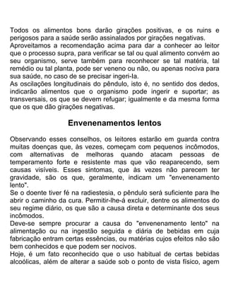Todos os alimentos bons darão girações positivas, e os ruins e
perigosos para a saúde serão assinalados por girações negativas.
Aproveitamos a recomendação acima para dar a conhecer ao leitor
que o processo supra, para verificar se tal ou qual alimento convém ao
seu organismo, serve também para reconhecer se tal matéria, tal
remédio ou tal planta, pode ser veneno ou não, ou apenas nociva para
sua saúde, no caso de se precisar ingeri-Ia.
As oscilações longitudinais do pêndulo, isto é, no sentido dos dedos,
indicarão alimentos que o organismo pode ingerir e suportar; as
transversais, os que se devem refugar; igualmente e da mesma forma
que os que dão girações negativas.
Envenenamentos lentos
Observando esses conselhos, os leitores estarão em guarda contra
muitas doenças que, às vezes, começam com pequenos incômodos,
com alternativas de melhoras quando atacam pessoas de
temperamento forte e resistente mas que vão reaparecendo, sem
causas visíveis. Esses sintomas, que às vezes não parecem ter
gravidade, são os que, geralmente, indicam um "envenenamento
lento".
Se o doente tiver fé na radiestesia, o pêndulo será suficiente para lhe
abrir o caminho da cura. Permitir-lhe-á excluir, dentre os alimentos do
seu regime diário, os que são a causa direta e determinante dos seus
incômodos.
Deve-se sempre procurar a causa do "envenenamento lento" na
alimentação ou na ingestão seguida e diária de bebidas em cuja
fabricação entram certas essências, ou matérias cujos efeitos não são
bem conhecidos e que podem ser nocivos.
Hoje, é um fato reconhecido que o uso habitual de certas bebidas
alcoólicas, além de alterar a saúde sob o ponto de vista físico, agem
 