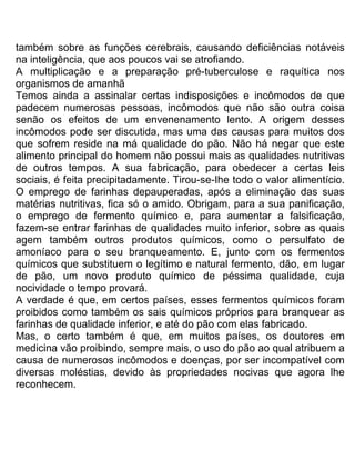 também sobre as funções cerebrais, causando deficiências notáveis
na inteligência, que aos poucos vai se atrofiando.
A multiplicação e a preparação pré-tuberculose e raquítica nos
organismos de amanhã
Temos ainda a assinalar certas indisposições e incômodos de que
padecem numerosas pessoas, incômodos que não são outra coisa
senão os efeitos de um envenenamento lento. A origem desses
incômodos pode ser discutida, mas uma das causas para muitos dos
que sofrem reside na má qualidade do pão. Não há negar que este
alimento principal do homem não possui mais as qualidades nutritivas
de outros tempos. A sua fabricação, para obedecer a certas leis
sociais, é feita precipitadamente. Tirou-se-Ihe todo o valor alimentício.
O emprego de farinhas depauperadas, após a eliminação das suas
matérias nutritivas, fica só o amido. Obrigam, para a sua panificação,
o emprego de fermento químico e, para aumentar a falsificação,
fazem-se entrar farinhas de qualidades muito inferior, sobre as quais
agem também outros produtos químicos, como o persulfato de
amoníaco para o seu branqueamento. E, junto com os fermentos
químicos que substituem o legítimo e natural fermento, dão, em lugar
de pão, um novo produto químico de péssima qualidade, cuja
nocividade o tempo provará.
A verdade é que, em certos países, esses fermentos químicos foram
proibidos como também os sais químicos próprios para branquear as
farinhas de qualidade inferior, e até do pão com elas fabricado.
Mas, o certo também é que, em muitos países, os doutores em
medicina vão proibindo, sempre mais, o uso do pão ao qual atribuem a
causa de numerosos incômodos e doenças, por ser incompatível com
diversas moléstias, devido às propriedades nocivas que agora lhe
reconhecem.
 