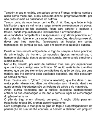 Também o que é notório, em países como a França, onde se comia e
ainda come muito pão, o seu consumo diminui progressivamente, por
não possuir mais as qualidades de outrora.
Temos, pois, de reconhecer com o Dr. J. W. Bas, que tudo é hoje
falsificado e que se vai lenta e seguramente envenenando os povos,
sob a proteção de leis especiais, feitas para garantir e legalizar a
fraude, dando impunidade aos falsificadores e envenenadores.
As autoridades competentes e responsáveis, cujo dever primordial é o
de cuidar da higiene e da saúde das povoações, desobrigam-se do
dever que lhes incumbe, favorecendo as fraudes em certas
fabricações, tal como a do pão, tudo em detrimento da saúde pública.
Desde a mais remota antiguidade, o trigo foi sempre a base principal,
da alimentação do homem. Já naquelas épocas remotíssimas, o
homem o distinguiu, dentre os demais cereais, como sendo o melhor e
o mais nutritivo.
Não o foi, decerto, por meio de análises; mas, sim, por experiências
que um longo e antigo uso confirmou. Só muito mais tarde a análise
revelou que um dos elementos constitutivos do grão do trigo, era uma
matéria que lhe conferia essa qualidade especiail, que não possuíam
os demais cereais.
Essa matéria era o "glúten" (matéria azotada), que lhe dava o seu
maior poder alimentício, além dos diferentes sais minerais, dentre os
quais os mais importantes são os fosfatos de cálcio e de magnésia.
Ainda, outros elementos que a análise descobriu posteriormente
entram na sua composição e lhe dão o primeiro lugar na alimentação
do gênero humano.
O pão de trigo é um alimento completo. A ração diária para um
trabalhador regula 800 gramas aproximadamente.
Com o progresso, a moagem do grão de trigo e o aperfeiçoamento de
peneiração de sua farinha conduziu o homem a eliminar, em prejuízo
 