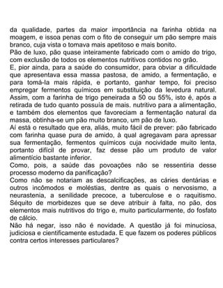 da qualidade, partes da maior importância na farinha obtida na
moagem, e issoa penas com o fito de conseguir um pão sempre mais
branco, cuja vista o tomava mais apetitoso e mais bonito.
Pão de luxo, pão quase inteiramente fabricado com o amido do trigo,
com exclusão de todos os elementos nutritivos contidos no grão.
E, pior ainda, para a saúde do consumidor, para obviar a dificuldade
que apresentava essa massa pastosa, de amido, a fermentação, e
para tomá-Ia mais rápida, e portanto, ganhar tempo, foi preciso
empregar fermentos químicos em substituição da levedura natural.
Assim, com a farinha de trigo peneirada a 50 ou 55%, isto é, após a
retirada de tudo quanto possuía de mais. nutritivo para a alimentação,
e também dos elementos que favoreciam a fermentação natural da
massa, obtinha-se um pão muito branco, um pão de luxo.
Aí está o resultado que era, aliás, muito fácil de prever: pão fabricado
com farinha quase pura de amido, à qual agregavam para apressar
sua fermentação, fermentos químicos cuja nocividade muito lenta,
portanto difícil de provar, faz desse pão um produto de valor
alimentício bastante inferior.
Como, pois, a saúde das povoações não se ressentiria desse
processo moderno da panificação?
Como não se notariam as descalcificações, as cáries dentárias e
outros incômodos e moléstias, dentre as quais o nervosismo, a
neurastenia, a senilidade precoce, a tuberculose e o raquitismo.
Séquito de morbidezes que se deve atribuir à falta, no pão, dos
elementos mais nutritivos do trigo e, muito particularmente, do fosfato
de cálcio.
Não há negar, isso não é novidade. A questão já foi minuciosa,
judiciosa e cientificamente estudada. E que fazem os poderes públicos
contra certos interesses particulares?
 