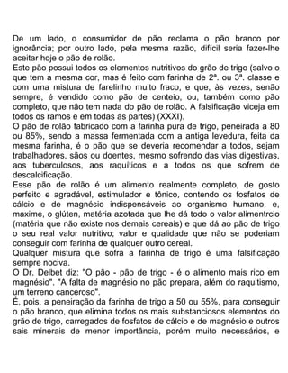 De um lado, o consumidor de pão reclama o pão branco por
ignorância; por outro lado, pela mesma razão, difícil seria fazer-lhe
aceitar hoje o pão de rolão.
Este pão possui todos os elementos nutritivos do grão de trigo (salvo o
que tem a mesma cor, mas é feito com farinha de 2ª. ou 3ª. classe e
com uma mistura de farelinho muito fraco, e que, às vezes, senão
sempre, é vendido como pão de centeio, ou, também como pão
completo, que não tem nada do pão de rolão. A falsificação viceja em
todos os ramos e em todas as partes) (XXXI).
O pão de rolão fabricado com a farinha pura de trigo, peneirada a 80
ou 85%, sendo a massa fermentada com a antiga levedura, feita da
mesma farinha, é o pão que se deveria recomendar a todos, sejam
trabalhadores, sãos ou doentes, mesmo sofrendo das vias digestivas,
aos tuberculosos, aos raquíticos e a todos os que sofrem de
descalcificação.
Esse pão de rolão é um alimento realmente completo, de gosto
perfeito e agradável, estimulador e tônico, contendo os fosfatos de
cálcio e de magnésio indispensáveis ao organismo humano, e,
maxime, o glúten, matéria azotada que lhe dá todo o valor alimentrcio
(matéria que não existe nos demais cereais) e que dá ao pão de trigo
o seu real valor nutritivo; valor e qualidade que não se poderiam
conseguir com farinha de qualquer outro cereal.
Qualquer mistura que sofra a farinha de trigo é uma falsificação
sempre nociva.
O Dr. Delbet diz: "O pão - pão de trigo - é o alimento mais rico em
magnésio". "A falta de magnésio no pão prepara, além do raquitismo,
um terreno canceroso".
É, pois, a peneiração da farinha de trigo a 50 ou 55%, para conseguir
o pão branco, que elimina todos os mais substanciosos elementos do
grão de trigo, carregados de fosfatos de cálcio e de magnésio e outros
sais minerais de menor importância, porém muito necessários, e
 