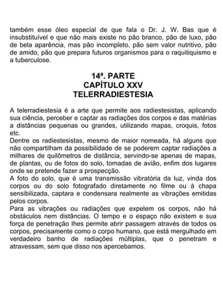 também esse óleo especial de que fala o Dr. J. W. Bas que é
insubstituível e que não mais existe no pão branco, pão de luxo, pão
de bela aparência, mas pão incompleto, pão sem valor nutritivo, pão
de amido, pão que prepara futuros organismos para o raquitiquismo e
a tuberculose.
14ª. PARTE
CAPÍTULO XXV
TELERRADIESTESIA
A telerradiestesia é a arte que permite aos radiestesistas, aplicando
sua ciência, perceber e captar as radiações dos corpos e das matérias
a distâncias pequenas ou grandes, utilizando mapas, croquis, fotos
etc.
Dentre os radiestesistas, mesmo de maior nomeada, há alguns que
não compartilham da possibilidade de se poderem captar radiações a
milhares de quilômetros de distância, servindo-se apenas de mapas,
de plantas, ou de fotos do solo, tomadas de avião, enfim dos lugares
onde se pretende fazer a prospecção.
A foto do solo, que é uma transmissão vibratória da luz, vinda dos
corpos ou do solo fotografado diretamente no filme ou à chapa
sensibilizada, captara e condensara realmente as vibrações emitidas
pelos corpos.
Para as vibrações ou radiações que expelem os corpos, não há
obstáculos nem distâncias. O tempo e o espaço não existem e sua
força de penetração Ihes permite abrir passagem através de todos os
corpos, precisamente como o corpo humano, que está mergulhado em
verdadeiro banho de radiações múltiplas, que o penetram e
atravessam, sem que disso nos apercebamos.
 