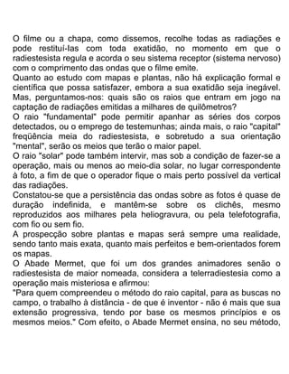 O filme ou a chapa, como dissemos, recolhe todas as radiações e
pode restituí-Ias com toda exatidão, no momento em que o
radiestesista regula e acorda o seu sistema receptor (sistema nervoso)
com o comprimento das ondas que o filme emite.
Quanto ao estudo com mapas e plantas, não há explicação formal e
científica que possa satisfazer, embora a sua exatidão seja inegável.
Mas, perguntamos-nos: quais são os raios que entram em jogo na
captação de radiações emitidas a milhares de quilômetros?
O raio "fundamental" pode permitir apanhar as séries dos corpos
detectados, ou o emprego de testemunhas; ainda mais, o raio "capital"
freqüência meia do radiestesista, e sobretudo a sua orientação
"mental", serão os meios que terão o maior papel.
O raio "solar" pode também intervir, mas sob a condição de fazer-se a
operação, mais ou menos ao meio-dia solar, no lugar correspondente
à foto, a fim de que o operador fique o mais perto possível da vertical
das radiações.
Constatou-se que a persistência das ondas sobre as fotos é quase de
duração indefinida, e mantêm-se sobre os clichês, mesmo
reproduzidos aos milhares pela heliogravura, ou pela telefotografia,
com fio ou sem fio.
A prospecção sobre plantas e mapas será sempre uma realidade,
sendo tanto mais exata, quanto mais perfeitos e bem-orientados forem
os mapas.
O Abade Mermet, que foi um dos grandes animadores senão o
radiestesista de maior nomeada, considera a telerradiestesia como a
operação mais misteriosa e afirmou:
"Para quem compreendeu o método do raio capital, para as buscas no
campo, o trabalho à distância - de que é inventor - não é mais que sua
extensão progressiva, tendo por base os mesmos princípios e os
mesmos meios." Com efeito, o Abade Mermet ensina, no seu método,
 