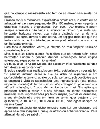 que no campo o radiestesista não tem de se mover nem mudar de
lugar.
Girando sobre si mesmo vai explorando o circulo em cujo centro ele se
acha, primeiro em raio pequeno de 50 a 100 metros, e, em seguida, a
distâncias maiores e progressivas, 200, 500, 1000 metros, e assim
sempre acrescidas não tarda a alcançar o circulo que limita seu
horizonte, horizonte visível, qual seja a distância normal de uma
planície, ou perto, devido a uma colina, um espigão mais alto que lhe
veda a vista, ou muito distante, se de um ponto elevado pode abarcar
um horizonte extenso.
Para toda a superfície visível, o método do raio "capital" utiliza-se
como foi explicado.
Mas, o que se passa quanto às regiões que se acham além deste
horizonte? Poderá o pêndulo dar-nos informações sobre corpos
soterrados, e que portanto não se vêm?
De tal questão, o Abade Mermet diz simplesmente: "Somente os fatos
têm direito a responder-nos".
E, pelas experiências realizadas com êxito, estabeleceu a seguinte lei:
"O pêndulo informa sobre o que se acha na superfície e em
profundidade no terreno, abaixo do solo, portanto, sob condições que
se submeta à vista do radiestesista, uma representação (foto, planta,
mapa ou desenho) do terreno que ele não enxerga". E, para confundir
até a imaginação, o Abade Mermet lavrou outra lei: "Na ação que
produzem sobre o vedor e o seu pêndulo, os corpos distantes e
invisíveis, mas, representados por fotos, mapas, plantas ou desenhos,
a sua distância não entra em linha de conta, quer estejam a um
quilômetro, a 10, a 100, 1000 ou a 10.000, pois agem sempre da
mesma forma".
"Nenhuma distância do globo terrestre constitui um obstáculo até
agora nem deu margem a qualquer atraso ou enfraquecimento. Para
além, ainda, não se sabe! ...“
 