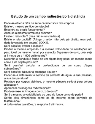 Estudo de um campo radiestésico à distância
Pode-se obter a cifra de série característica dos corpos?
Existe o mesmo sentido de rotação?
Encontra-se o raio fundamental?
Acha-se a mesma forma nas espirais?
Existe o raio solar? (mas não à mesma hora)
Existe o raio capital? (Atinge o vedor não pelo pé direito, mas pelo
dedo levantado em antena) (XXXII).
Será possível avaliar a massa?
Produz a mesma amplidão e a mesma velocidade de oscilações um
peso igual de mesmo metal, por exemplo, 5 gramas de ouro, quer seja
a 1 metro ou a 1.000 quilômetros?
Desenha o pêndulo a forma de um objeto longínquo, do mesmo modo
como a de objeto próximo?
Será possível calcular a profundidade de um curso d'água
subterrâneo?
Será possível calcular a produção líquida?
Poder-se-á determinar o sentido da corrente de água, a sua pressão,
a sua temperatura?
Regrado por corpos vizinhos, o mesmo pêndulo se-Io-á para corpos
afastados?
Aparecem as imagens radiestésicas?
Produzem-se as imagens da cruz do ouro?
Será a mesma a variabilidade do ouro de longe como de perto?
Serão elas simultâneas como as do mesmo corpo servindo de
testemunha?
A todas estas questões, a resposta é afirmativa.
 