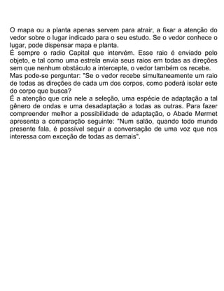 O mapa ou a planta apenas servem para atrair, a fixar a atenção do
vedor sobre o lugar indicado para o seu estudo. Se o vedor conhece o
lugar, pode dispensar mapa e planta.
É sempre o radio Capital que intervém. Esse raio é enviado pelo
objeto, e tal como uma estrela envia seus raios em todas as direções
sem que nenhum obstáculo a intercepte, o vedor também os recebe.
Mas pode-se perguntar: "Se o vedor recebe simultaneamente um raio
de todas as direções de cada um dos corpos, como poderá isolar este
do corpo que busca?
É a atenção que cria nele a seleção, uma espécie de adaptação a tal
gênero de ondas e uma desadaptação a todas as outras. Para fazer
compreender melhor a possibilidade de adaptação, o Abade Mermet
apresenta a comparação seguinte: "Num salão, quando todo mundo
presente fala, é possível seguir a conversação de uma voz que nos
interessa com exceção de todas as demais".
 