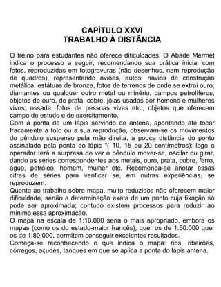 CAPÍTULO XXVI
TRABALHO À DISTÂNCIA
O treino para estudantes não oferece dificuldades. O Abade Mermet
indica o processo a seguir, recomendando sua prática inicial com
fotos, reproduzidas em fotogravuras (não desenhos, nem reprodução
de quadros), representando aviões, autos, navios de construção
metálica, estátuas de bronze, fotos de terrenos de onde se extrai ouro,
diamantes ou qualquer outro metal ou minério, campos petrolíferos,
objetos de ouro, de prata, cobre, jóias usadas por homens e mulheres
vivos, ossada, fotos de pessoas vivas etc., objetos que oferecem
campo de estudo e de exercitamento.
Com a ponta de um lápis servindo de antena, apontando até tocar
fracamente a foto ou a sua reprodução, observam-se os movimentos
do pêndulo suspenso pela mão direita, a pouca distância do ponto
assinalado pela ponta do lápis "( 10, 15 ou 20 centímetros); logo o
operador terá a surpresa de ver o pêndulo mover-se, oscilar ou girar,
dando as séries correspondentes aos metais, ouro, prata, cobre, ferro,
água, petróleo, homem, mulher etc. Recomenda-se anotar essas
cifras de séries para verificar se, em outras experiências, se
reproduzem.
Quanto ao trabalho sobre mapa, muito reduzidos não oferecem maior
dificuldade, senão a determinação exata de um ponto cuja fixação só
pode ser aproximada; contudo existem processos para reduzir ao
mínimo essa aproximação.
O mapa na escala de 1:10.000 seria o mais apropriado, embora os
mapas (como os do estado-maior francês), quer os de 1:50.000 quer
os de 1:80.000, permitem conseguir excelentes resultados.
Começa-se reconhecendo o que indica o mapa: rios, ribeirões,
córregos, açudes, tanques em que se aplica a ponta do lápis antena.
 