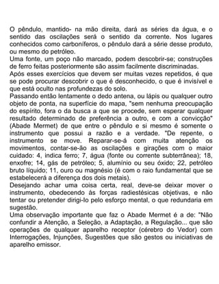 O pêndulo, mantido- na mão direita, dará as séries da água, e o
sentido das oscilações será o sentido da corrente. Nos lugares
conhecidos como carboníferos, o pêndulo dará a série desse produto,
ou mesmo do petróleo.
Uma fonte, um poço não marcado, podem descobrir-se; construções
de ferro feitas posteriormente são assim facilmente discriminadas.
Após esses exercícios que devem ser muitas vezes repetidos, é que
se pode procurar descobrir o que é desconhecido, o que é invisível e
que está oculto nas profundezas do solo.
Passando então lentamente o dedo antena, ou lápis ou qualquer outro
objeto de ponta, na superfície do mapa, "sem nenhuma preocupação
do espírito, fora o da busca a que se procede, sem esperar qualquer
resultado determinado de preferência a outro, e com a convicção"
(Abade Mermet) de que entre o pêndulo e si mesmo é somente o
instrumento que possui a razão e a verdade. "De repente, o
instrumento se move. Reparar-se-á com muita atenção os
movimentos, contar-se-ão as oscilações e girações com o maior
cuidado: 4, indica ferro; 7, água (fonte ou corrente subterrânea); 18,
enxofre; 14, gás de petróleo; 5, alumínio ou seu óxido; 22, petróleo
bruto líquido; 11, ouro ou magnésio (é com o raio fundamental que se
estabelecerá a diferença dos dois metais).
Desejando achar uma coisa certa, real, deve-se deixar mover o
instrumento, obedecendo às forças radiestésicas objetivas, e não
tentar ou pretender dirigi-Io pelo esforço mental, o que redundaria em
sugestão.
Uma observação importante que faz o Abade Mermet é a de: "Não
confundir a Atenção, a Seleção, a Adaptação, a Regulação... que são
operações de qualquer aparelho receptor (cérebro do Vedor) com
Interrogações, Injunções, Sugestões que são gestos ou iniciativas de
aparelho emissor.
 