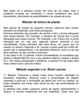Não basta ver o pêndulo oscilar em cima de um mapa: todo o
problema consiste em interpretar a causa verdadeira dos seus
movimentos, eliminando as possibilidades e as causas de erros.
Método de leitura da planta
Nas buscas de corpos de pequeno volume, utiliza-se para melhor
perceber as influências uma haste pontiaguda.
Diversos pêndulos são providos de pontas e têm a forma adequada
para essas buscas. Por exemplo, o pêndulo de Treyve tem a ponta
adequada para essas buscas. Por exemplo, o de Treyve tem a ponta
reforçada por um rubi que, segundo parece, aumenta a sua
sensibilidade. Esses pêndulos são mais leves, em geral, que os
usados no terreno. Segundo o Sr. Lacroix a ponta pode ser muito útil,
porém não é indispensável, e os pêndulos esféricos, como os de sua
série colorida, diz ele, convêm muito bem.
O seu peso é de 12 gramas. Foram incontestáveis os resultados que
obteve o Abade Mermet com o seu pêndulo esférico, porque o Abade
foi o "ás" dessa prospecção à distância, e também foi ele quem dela
teve a idéia e que a pôs em prática.
Método segundo o sr. René Lacroix
1º. Método. Coloca-se a planta numa mesa "neutra" orientada no
meridiano magnético. Deve-se evitar a proximidade de objetos
radiantes e procurar a iluminação da planta por uma luz vertical, ou
então trabalhar nas horas mais claras do dia, nas proximidades do
meio-dia.
O pêndulo será então suspenso acima da planta representando o
terreno, e movido lentamente em sua superfície. Cada uma das
 
