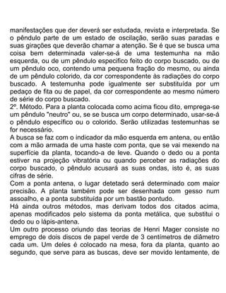 manifestações que der deverá ser estudada, revista e interpretada. Se
o pêndulo parte de um estado de oscilação, serão suas paradas e
suas girações que deverão chamar a atenção. Se é que se busca uma
coisa bem determinada valer-se-á de uma testemunha na mão
esquerda, ou de um pêndulo especifico feito do corpo buscado, ou de
um pêndulo oco, contendo uma pequena fração do mesmo, ou ainda
de um pêndulo colorido, da cor correspondente às radiações do corpo
buscado. A testemunha pode igualmente ser substituída por um
pedaço de fita ou de papel, da cor correspondente ao mesmo número
de série do corpo buscado.
2º. Método. Para a planta colocada como acima ficou dito, emprega-se
um pêndulo "neutro" ou, se se busca um corpo determinado, usar-se-á
o pêndulo específico ou o colorido. Serão utilizadas testemunhas se
for necessário.
A busca se faz com o indicador da mão esquerda em antena, ou então
com a mão armada de uma haste com ponta, que se vai mexendo na
superfície da planta, tocando-a de leve. Quando o dedo ou a ponta
estiver na projeção vibratória ou quando perceber as radiações do
corpo buscado, o pêndulo acusará as suas ondas, isto é, as suas
cifras de série.
Com a ponta antena, o lugar detetado será determinado com maior
precisão. A planta também pode ser desenhada com gesso num
assoalho, e a ponta substituída por um bastão pontudo.
Há ainda outros métodos, mas derivam todos dos citados acima,
apenas modificados pelo sistema da ponta metálica, que substitui o
dedo ou o lápis-antena.
Um outro processo oriundo das teorias de Henri Mager consiste no
emprego de dois discos de papel verde de 3 centímetros de diâmetro
cada um. Um deles é colocado na mesa, fora da planta, quanto ao
segundo, que serve para as buscas, deve ser movido lentamente, de
 