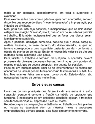 modo a ser colocado, sucessivamente, em toda a superfície a
examinar.
Esse exame se faz quer com o pêndulo, quer com a forquilha, sobre o
disco fixo que recebe do disco "movente-buscador" a impregnação por
indução ou similitude.
Mas, para que isso seja possível, é indispensável que os dois discos
estejam em posição "ativada", isto é, que só um de seus lados permita
o trabalho. É também indispensável que as faces dos discos sejam
identicamente sensíveis.
Após a primeira indicação percebida, sabe-se que a coisa, corpo ou
matéria buscada, acha-se debaixo do disco-buscador, e que no
terreno corresponde a uma superfície bastante grande - conforme a
escala da planta ou do mapa. Então, é necessário valer-se de um dos
métodos supra, utilizando uma ponta.
Para facilitar o trabalho e torná-Io mais rápido, o operador deverá
prover-se de diversas pequenas hastes, terminadas com pontas do
mesmo metal, que se deseja prospetar, em quanto for possível.
Pode-se, em todos os casos, valer-se de testemunhas e as hastes que
acabamos de indicar podem funcionar como testemunhas e substi. tuí-
Ias. Nos exames feitos em mapas, como os do Estado-Maior, são
necessárias hastes de pontas muito finas.
Erros e suas causas
Uma das causas principais que fazem incidir em erros é a auto-
sugestão, porque é sempre a freqüência média do operador que
funciona. É necessário ter um excelente equilíbrio celular, e trabalhar
sem tensão nervosa ou depressão física ou moral.
Repetimos que as prospecções à distância, ou trabalhos sobre plantas
ou mapas se executam com os mesmos meios e processos
empregados nas demais buscas, a se fazer diretamente no terreno.
 