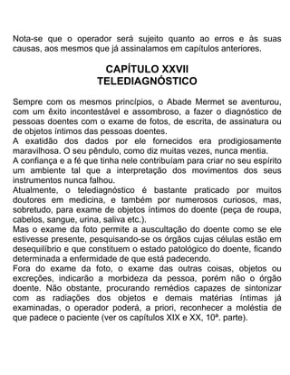 Nota-se que o operador será sujeito quanto ao erros e às suas
causas, aos mesmos que já assinalamos em capítulos anteriores.
CAPÍTULO XXVII
TELEDIAGNÓSTICO
Sempre com os mesmos princípios, o Abade Mermet se aventurou,
com um êxito incontestável e assombroso, a fazer o diagnóstico de
pessoas doentes com o exame de fotos, de escrita, de assinatura ou
de objetos íntimos das pessoas doentes.
A exatidão dos dados por ele fornecidos era prodigiosamente
maravilhosa. O seu pêndulo, como diz muitas vezes, nunca mentia.
A confiança e a fé que tinha nele contribuíam para criar no seu espírito
um ambiente tal que a interpretação dos movimentos dos seus
instrumentos nunca falhou.
Atualmente, o telediagnóstico é bastante praticado por muitos
doutores em medicina, e também por numerosos curiosos, mas,
sobretudo, para exame de objetos íntimos do doente (peça de roupa,
cabelos, sangue, urina, saliva etc.).
Mas o exame da foto permite a auscultação do doente como se ele
estivesse presente, pesquisando-se os órgãos cujas células estão em
desequilíbrio e que constituem o estado patológico do doente, ficando
determinada a enfermidade de que está padecendo.
Fora do exame da foto, o exame das outras coisas, objetos ou
excreções, indicarão a morbideza da pessoa, porém não o órgão
doente. Não obstante, procurando remédios capazes de sintonizar
com as radiações dos objetos e demais matérias íntimas já
examinadas, o operador poderá, a priori, reconhecer a moléstia de
que padece o paciente (ver os capítulos XIX e XX, 10ª. parte).
 