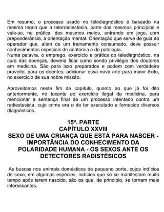 Em resumo, o processo usado no telediagnóstico é baseado na
mesma teoria que a telerradiestesia, parte dos mesmos princípios e
vale-se, na prática, dos mesmos meios, entrando em jogo, com
preponderância, a orientação mental. Orientação que serve de guia ao
operador que, além de um treinamento consumado, deve possuir
conhecimentos especiais de anatomia e de patologia.
Numa palavra, o emprego, exercício e prática do telediagnóstico, na
cura das doenças, deveria ficar como sendo privilégio dos doutores
em medicina. São para isso preparados e podem com verdadeiro
proveito, para os doentes, adicionar essa nova arte para maior êxito,
no exercício de sua nobre missão.
Aproveitamos neste fim de capítulo, quanto ao que já foi dito
anteriormente, no tocante ao exercício ilegal da medicina, para
mencionar a sentença final de um processo intentado contra um
radiestesista, cujo crime era o de ter executado e fornecido diversos
diagnósticos.
15ª. PARTE
CAPÍTULO XXVIII
SEXO DE UMA CRIANÇA QUE ESTÁ PARA NASCER -
IMPORTÂNCIA DO CONHECIMENTO DA
POLARIDADE HUMANA - OS SEXOS ANTE OS
DETECTORES RADISTÉSICOS
As buscas nos animais domésticos de pequeno porte, cujos indícios
de sexo, em algumas espécies, indícios que só se manifestam muito
tempo após terem nascido, são os que, de princípio, se tornam mais
interessantes.
 