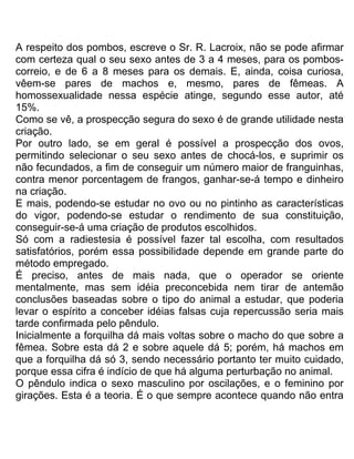 A respeito dos pombos, escreve o Sr. R. Lacroix, não se pode afirmar
com certeza qual o seu sexo antes de 3 a 4 meses, para os pombos-
correio, e de 6 a 8 meses para os demais. E, ainda, coisa curiosa,
vêem-se pares de machos e, mesmo, pares de fêmeas. A
homossexualidade nessa espécie atinge, segundo esse autor, até
15%.
Como se vê, a prospecção segura do sexo é de grande utilidade nesta
criação.
Por outro lado, se em geral é possível a prospecção dos ovos,
permitindo selecionar o seu sexo antes de chocá-los, e suprimir os
não fecundados, a fim de conseguir um número maior de franguinhas,
contra menor porcentagem de frangos, ganhar-se-á tempo e dinheiro
na criação.
E mais, podendo-se estudar no ovo ou no pintinho as características
do vigor, podendo-se estudar o rendimento de sua constituição,
conseguir-se-á uma criação de produtos escolhidos.
Só com a radiestesia é possível fazer tal escolha, com resultados
satisfatórios, porém essa possibilidade depende em grande parte do
método empregado.
É preciso, antes de mais nada, que o operador se oriente
mentalmente, mas sem idéia preconcebida nem tirar de antemão
conclusões baseadas sobre o tipo do animal a estudar, que poderia
levar o espírito a conceber idéias falsas cuja repercussão seria mais
tarde confirmada pelo pêndulo.
Inicialmente a forquilha dá mais voltas sobre o macho do que sobre a
fêmea. Sobre esta dá 2 e sobre aquele dá 5; porém, há machos em
que a forquilha dá só 3, sendo necessário portanto ter muito cuidado,
porque essa cifra é indício de que há alguma perturbação no animal.
O pêndulo indica o sexo masculino por oscilações, e o feminino por
girações. Esta é a teoria. É o que sempre acontece quando não entra
 