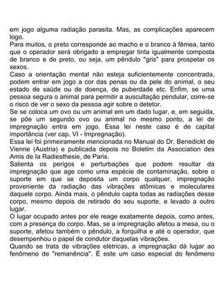 em jogo alguma radiação parasita. Mas, as complicações aparecem
logo.
Para muitos, o preto corresponde ao macho e o branco à fêmea, tanto
que o operador será obrigado a empregar tinta igualmente composta
de branco e de preto, ou seja, um pêndulo "gris" para prospetar os
sexos.
Caso a orientação mental não esteja suficientemente concentrada,
podem entrar em jogo a cor das penas ou da pele do animal, o seu
estado de saúde ou de doença, de puberdade etc. Enfim, se uma
pessoa segura o animal para permitir a auscultação pendular, corre-se
o risco de ver o sexo da pessoa agir sobre o detetor.
Se se coloca um ovo ou um animal em um dado lugar, e, em seguida,
se põe um segundo ovo ou animal no mesmo ponto, a lei de
impregnação entra em jogo. Essa lei neste caso é de capital
importância (ver cap. VI - Impregnação).
Essa lei foi primeiramente mencionada no Manual do Dr. Benedickt de
Vienne (Austria) e publicada depois no Boletim da Association des
Amis de Ia Radiesthesie, de Paris.
Salienta os perigos e perturbações que podem resultar da
impregnação que age como uma espécie de contaminação, sobre o
suporte em que se deposita um corpo qualquer, impregnação
proveniente da radiação das vibrações atômicas e moleculares
daquele corpo. Ainda mais, o pêndulo capta todas as radiações desse
corpo, mesmo depois de retirado do seu suporte, e levado a outro
lugar.
O lugar ocupado antes por ele reage exatamente depois, como antes,
com a presença do corpo. Mas, se a impregnação afetou a mesa, ou o
suporte, afetou também o pêndulo, a forquilha e até o operador, que
desempenhou o papel de condutor daquelas vibrações.
Quando se trata de vibrações elétricas, a impregnação dá lugar ao
fenômeno de "remanência". É este um caso especial do fenômeno
 