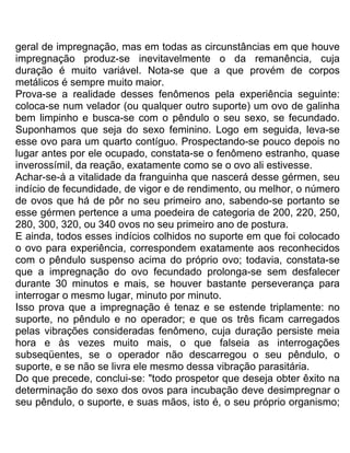 geral de impregnação, mas em todas as circunstâncias em que houve
impregnação produz-se inevitavelmente o da remanência, cuja
duração é muito variável. Nota-se que a que provém de corpos
metálicos é sempre muito maior.
Prova-se a realidade desses fenômenos pela experiência seguinte:
coloca-se num velador (ou qualquer outro suporte) um ovo de galinha
bem limpinho e busca-se com o pêndulo o seu sexo, se fecundado.
Suponhamos que seja do sexo feminino. Logo em seguida, leva-se
esse ovo para um quarto contíguo. Prospectando-se pouco depois no
lugar antes por ele ocupado, constata-se o fenômeno estranho, quase
inverossímil, da reação, exatamente como se o ovo ali estivesse.
Achar-se-á a vitalidade da franguinha que nascerá desse gérmen, seu
indício de fecundidade, de vigor e de rendimento, ou melhor, o número
de ovos que há de pôr no seu primeiro ano, sabendo-se portanto se
esse gérmen pertence a uma poedeira de categoria de 200, 220, 250,
280, 300, 320, ou 340 ovos no seu primeiro ano de postura.
E ainda, todos esses indícios colhidos no suporte em que foi colocado
o ovo para experiência, correspondem exatamente aos reconhecidos
com o pêndulo suspenso acima do próprio ovo; todavia, constata-se
que a impregnação do ovo fecundado prolonga-se sem desfalecer
durante 30 minutos e mais, se houver bastante perseverança para
interrogar o mesmo lugar, minuto por minuto.
Isso prova que a impregnação é tenaz e se estende triplamente: no
suporte, no pêndulo e no operador; e que os três ficam carregados
pelas vibrações consideradas fenômeno, cuja duração persiste meia
hora e às vezes muito mais, o que falseia as interrogações
subseqüentes, se o operador não descarregou o seu pêndulo, o
suporte, e se não se livra ele mesmo dessa vibração parasitária.
Do que precede, conclui-se: "todo prospetor que deseja obter êxito na
determinação do sexo dos ovos para incubação deve desimpregnar o
seu pêndulo, o suporte, e suas mãos, isto é, o seu próprio organismo;
 