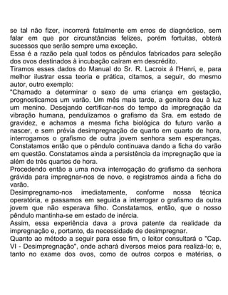 se tal não fizer, incorrerá fatalmente em erros de diagnóstico, sem
falar em que por circunstâncias felizes, porém fortuitas, obterá
sucessos que serão sempre uma exceção.
Essa é a razão pela qual todos os pêndulos fabricados para seleção
dos ovos destinados à incubação caíram em descrédito.
Tiramos esses dados do Manual do Sr. R. Lacroix á l'Henri, e, para
melhor ilustrar essa teoria e prática, citamos, a seguir, do mesmo
autor, outro exemplo:
"Chamado a determinar o sexo de uma criança em gestação,
prognosticamos um varão. Um mês mais tarde, a genitora deu à luz
um menino. Desejando certificar-nos do tempo da impregnação da
vibração humana, pendulizamos o grafismo da Sra. em estado de
gravidez, e achamos a mesma ficha biológica do futuro varão a
nascer, e sem prévia desimpregnação de quarto em quarto de hora,
interrogamos o grafismo de outra jovem senhora sem esperanças.
Constatamos então que o pêndulo continuava dando a ficha do varão
em questão. Constatamos ainda a persistência da impregnação que ia
além de três quartos de hora.
Procedendo então a uma nova interrogação do grafismo da senhora
grávida para impregnar-nos de novo, e registramos ainda a ficha do
varão.
Desimpregnamo-nos imediatamente, conforme nossa técnica
operatória, e passamos em seguida a interrogar o grafismo da outra
jovem que não esperava filho. Constatamos, então, que o nosso
pêndulo mantinha-se em estado de inércia.
Assim, essa experiência dava a prova patente da realidade da
impregnação e, portanto, da necessidade de desimpregnar.
Quanto ao método a seguir para esse fim, o leitor consultará o "Cap.
VI - Desimpregnação", onde achará diversos meios para realizá-Io; e,
tanto no exame dos ovos, como de outros corpos e matérias, o
 