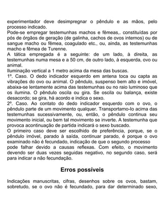experimentador deve desimpregnar o pêndulo e as mãos, pelo
processo indicado.
Pode-se empregar testemunhas machos e fêmeas,. constituídas por
pós de órgãos de geração (de galinha, cachos de ovos internos) ou de
sangue macho ou fêmea, coagulado etc., ou, ainda, as testemunhas
macho e fêmea de Turenne.
A tática empregada é a seguinte: de um lado, à direita, as
testemunhas numa mesa e a 50 cm, de outro lado, à esquerda, ovo ou
animal.
Iluminação vertical a 1 metro acima da mesa das buscas.
1º. Caso. O dedo indicador esquerdo em antena toca ou capta as
vibrações do ovo ou animal. O pêndulo, suspenso bem alto e imóvel,
abaixa-se lentamente acima das testemunhas ou no raio luminoso que
os ilumina. O pêndulo oscila ou gira. Se oscila ou balança, existe
desacordo; se gira, há acordo e indica o sexo.
2º. Caso. Ao contato do dedo indicador esquerdo com o ovo, o
pêndulo parte de um movimento qualquer. Transportamo-Io acima das
testemunhas sucessivamente, ou, então, o pêndulo continua seu
movimento inicial, ou bem tal movimento se inverte. A testemunha que
provoca acontinuação de partida indicará o sexo buscado.
O primeiro caso deve ser escolhido de preferência, porque, se o
pêndulo imóvel, parado à saída, continuar parado, é porque o ovo
examinado não é fecundado, indicação de que o segundo processo
pode falhar devido a causas reflexas. Com efeito, o movimento
devendo ser duas vezes seguidas negativo, no segundo caso, será
para indicar a não fecundação.
Erros possíveis
Indicações manuscritas, cifras, desenhos sobre os ovos, bastam,
sobretudo, se o ovo não é fecundado, para dar determinado sexo,
 