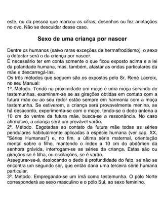 este, ou da pessoa que marcou as cifras, desenhos ou fez anotações
no ovo. Não se descuidar desse caso.
Sexo de uma criança por nascer
Dentre os humanos (salvo raras exceções de hermafroditismo), o sexo
a detectar será o da criança por nascer.
É necessário ter em conta somente o que ficou exposto acima e a lei
da polaridade humana, mas, também, afastar as ondas particulares da
mãe e descarregá-Ias.
Os três métodos que seguem são os expostos pelo Sr. René Lacroix,
no seu Manual:
1º. Método. Tendo na proximidade um moço e uma moça servindo de
testemunhas, examinam-se se as girações obtidas em contato com a
futura mãe ou ao seu redor estão sempre em harmonia com a moça
testemunha. Se estiverem, a criança será provavelmente menina, se
há desacordo, experimenta-se com o moço, tendo-se o dedo antena a
10 cm do ventre da futura mãe, busca-se a ressonância. No caso
afirmativo, a criança será um provável varão.
2º. Método. Esgotadas ao contato da futura mãe todas as séries
pendulares habitualmente aplicadas à espécie humana (ver cap. XX,
"Séries Humanas") e, no fim, a última série maternal, orientação
mental sobre o filho, mantendo o índex a 10 cm do abdômen da
senhora grávida, interrogam-se as séries da criança. Estas são ou
girações se é filha, ou oscilações, se é varão.
Assegurar-se-á, deslocando o dedo à profundidade do feto, se não se
encontra um segundo ser, que então daria uma terceira série humana
particular.
3º. Método. Empregando-se um ímã como testemunha. O pólo Norte
corresponderá ao sexo masculino e o pólo Sul, ao sexo feminino.
 