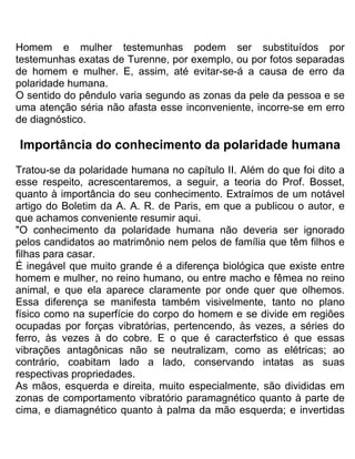 Homem e mulher testemunhas podem ser substituídos por
testemunhas exatas de Turenne, por exemplo, ou por fotos separadas
de homem e mulher. E, assim, até evitar-se-á a causa de erro da
polaridade humana.
O sentido do pêndulo varia segundo as zonas da pele da pessoa e se
uma atenção séria não afasta esse inconveniente, incorre-se em erro
de diagnóstico.
Importância do conhecimento da polaridade humana
Tratou-se da polaridade humana no capítulo II. Além do que foi dito a
esse respeito, acrescentaremos, a seguir, a teoria do Prof. Bosset,
quanto à importância do seu conhecimento. Extraímos de um notável
artigo do Boletim da A. A. R. de Paris, em que a publicou o autor, e
que achamos conveniente resumir aqui.
"O conhecimento da polaridade humana não deveria ser ignorado
pelos candidatos ao matrimônio nem pelos de família que têm filhos e
filhas para casar.
É inegável que muito grande é a diferença biológica que existe entre
homem e mulher, no reino humano, ou entre macho e fêmea no reino
animal, e que ela aparece claramente por onde quer que olhemos.
Essa diferença se manifesta também visivelmente, tanto no plano
físico como na superfície do corpo do homem e se divide em regiões
ocupadas por forças vibratórias, pertencendo, às vezes, a séries do
ferro, às vezes à do cobre. E o que é caracterfstico é que essas
vibrações antagônicas não se neutralizam, como as elétricas; ao
contrário, coabitam lado a lado, conservando intatas as suas
respectivas propriedades.
As mãos, esquerda e direita, muito especialmente, são divididas em
zonas de comportamento vibratório paramagnético quanto à parte de
cima, e diamagnético quanto à palma da mão esquerda; e invertidas
 