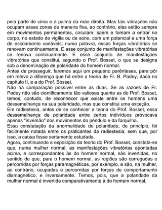 pela parte de cima e à palma da mão direita. Mas tais vibrações não
ocupam essas zonas de maneira fixa, ao contrário, elas estão sempre
em movimentos permanentes, circulam: saem e tomam a entrar no
corpo, no estado de vigília ou de sono, com um potencial e uma força
de escoamento variáveis; numa palavra, essas forças vibratórias se
renovam continuamente. E esse conjunto de manifestações vibratórias
se renova continuamente. É esse conjunto de manifestações
vibratórias que constitui, segundo o Prof. Bosset, o que se designa
sob a denominação de polaridade do homem normal.
Antes de prosseguir, faremos aqui um pequeno parênteses, para pôr
em relevo a diferença que há entre a teoria de Fr. B. Padey, dada no
capítulo II, e a do Prof. Bosset.
Não há comparação possível entre as duas. Se as razões de Fr.
Padey não são cientificamente tão valiosas quanto as do Prof. Bosset,
temos, contudo, de reconhecer que existe entre os homens uma
dessemelhança na sua polaridade, mas que constitui uma exceção.
Em radiestesia, antes de se conhecer a teoria do Prof. Bosset, essa
dessemelhança de polaridade entre certos indivíduos provocava
apenas "inversão" dos movimentos do pêndulo e da forquilha.
Essa constatação da anormalidade de polaridade, de princípio, foi
facilmente notada entre os praticantes da radiestesia, sem que, por
isso, a causa fosse seriamente estudada.
Agora, continuando a exposição da teoria do Prof. Bosset, constata-se
que, numa mulher normal, as manifestações vibratórias apontadas
acima, e correspondentes às do homem normal, são invertidas, no
sentido de que, para o homem normal, as regiões são carregadas e
percorridas por forças paramagnéticas, por exemplo, e são, na mulher,
ao contrário, ocupadas e percorridas por forças de comportamento
diamagnético, e inversamente. Temos, pois, que a polaridade da
mulher normal é invertida comparativamente à do homem normal.
 