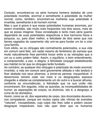 Contudo, encontram-se na série humana homens dotados de uma
polaridade invertida, anormal e semelhante à polaridade da mulher
normal, como, também, encontram-se mulheres cuja polaridade é
invertida, semelhante à do homem normal.
Mas o que é grave é que essas polaridades humanas anormais, por
serem invertidas, são muito mais freqüentes nos dois sexos, mais do
que se possa imaginar. Essa constatação é tanto mais séria quanto
dependerá de suas polaridades respectivas a boa harmonia física e
psíquica, ou, para dizer melhor, a felicidade de dois seres que nos
liames sagrados do casamento vão unir-se para fundar um lar e criar
uma família.
Com efeito, se os cônjuges são normalmente polarizados, a sua vida
em comum será feliz, em razão mesmo do fenômeno de osmose que
muito naturalmente Ihes permitirá trocar entre si as vibrações que a
um ou a outro podem faltar. Assim, o equilíbrio, o bom entendimento,
a compreensão, a paz, a alegria, a felicidade conjugal estabelecerão
seu habitat no lar que os cônjuges terão fundado.
Ao contrário, se qualquer dos cônjuges é polarizado de modo anormal,
invertido, a vida em comum será gravemente afetada e não tardará a
ficar abalada nos seus alicerces, a tomar-se penosa, insuportável. A
desarmonia reinará cada vez mais e os desgraçados esposos
chegarão a afastar-se completamente um do outro e a buscar alhures,
conforme as circunstâncias, a felicidade que na sua união não
encontraram. Em seguida, virão as querelas, as incompatibilidades de
humor, as separações de corpos, os divórcios, isto é, a desgraça, a
ruína do lar doméstico.
Assim, como se vê, dos separados de corpo, dos divorciados devemo-
nos compadecer, porque em muitos casos são vítimas de aversões
"naturais", insuspeitadas, cuja culpa não lhes cabe e podem causar
desgraças irreparáveis. Isso não quer dizer que os humanos
 