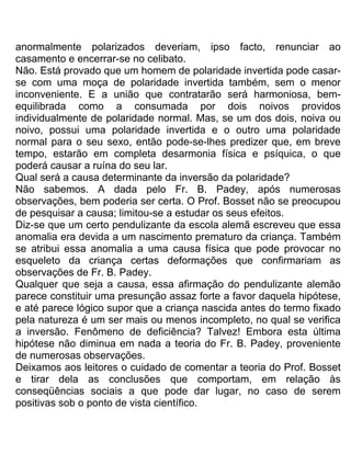 anormalmente polarizados deveriam, ipso facto, renunciar ao
casamento e encerrar-se no celibato.
Não. Está provado que um homem de polaridade invertida pode casar-
se com uma moça de polaridade invertida também, sem o menor
inconveniente. E a união que contratarão será harmoniosa, bem-
equilibrada como a consumada por dois noivos providos
individualmente de polaridade normal. Mas, se um dos dois, noiva ou
noivo, possui uma polaridade invertida e o outro uma polaridade
normal para o seu sexo, então pode-se-lhes predizer que, em breve
tempo, estarão em completa desarmonia física e psíquica, o que
poderá causar a ruína do seu lar.
Qual será a causa determinante da inversão da polaridade?
Não sabemos. A dada pelo Fr. B. Padey, após numerosas
observações, bem poderia ser certa. O Prof. Bosset não se preocupou
de pesquisar a causa; limitou-se a estudar os seus efeitos.
Diz-se que um certo pendulizante da escola alemã escreveu que essa
anomalia era devida a um nascimento prematuro da criança. Também
se atribui essa anomalia a uma causa física que pode provocar no
esqueleto da criança certas deformações que confirmariam as
observações de Fr. B. Padey.
Qualquer que seja a causa, essa afirmação do pendulizante alemão
parece constituir uma presunção assaz forte a favor daquela hipótese,
e até parece lógico supor que a criança nascida antes do termo fixado
pela natureza é um ser mais ou menos incompleto, no qual se verifica
a inversão. Fenômeno de deficiência? Talvez! Embora esta última
hipótese não diminua em nada a teoria do Fr. B. Padey, proveniente
de numerosas observações.
Deixamos aos leitores o cuidado de comentar a teoria do Prof. Bosset
e tirar dela as conclusões que comportam, em relação às
conseqüências sociais a que pode dar lugar, no caso de serem
positivas sob o ponto de vista científico.
 