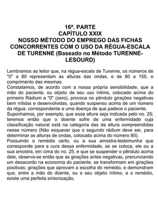 16ª. PARTE
CAPÍTULO XXIX
NOSSO MÉTODO DO EMPREGO DAS FICHAS
CONCORRENTES COM O USO DA RÉGUA-ESCALA
DE TURENNE (Baseado no Método TURENNE-
LESOURD)
Lembramos ao leitor que, na régua-escala de Turenne, os números de
"0" a 80 representam as alturas das ondas, e de 80 a 155, o
comprimento das mesmas.
Constatamos, de acordo com a nossa própria sensibilidade, que a
mão do paciente, ou objeto de seu uso íntimo, colocado acima do
primeiro Rádium a "0" (zero), provoca no pêndulo girações negativas
bem nítidas e desenvolvidas, quando suspenso acima de um número
da régua, correspondente a uma doença de que padece o paciente.
Suponhamos, por exemplo, que essa altura seja indicada pelo no. 25;
teremos então que o doente sofre de uma enfermidade cuja
classificação natural está na categoria das da altura compreendidas
nesse número (Não esquecer que o segundo rádium deve ser, para
determinar as alturas de ondas, colocado acima do número 80).
Possuindo o remédio certo, ou a sua amostra-testemunha que
corresponde para a cura dessa enfermidade, se se coloca, ele ou a
sua amostra, em cima do no. 25, e que se suspender o pêndulo acima
dele, observa-se então que as girações antes negativas, prenunciando
um desacordo na economia do paciente, se transformam em girações
positivas; girações que aprovam a escolha do remédio, e demonstram
que, entre a mão do doente, ou o seu objeto íntimo, e o remédio,
existe uma perfeita sintonização.
 
