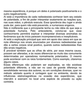 mesma experiência, é porque um deles é polarizado positivamente e o
outro negativamente.
Aí está a importância de cada radiestesista conhecer bem seu estado
de polaridade, a fim de poder interpretar exatamente as reações que,
nas suas mãos, o pêndulo executa. Essa ignorância deu lugar e ainda
pode dar, para quem não está prevenido, a numerosos enganos.
Não é indiferente que o principiante tenha ou não idéia do que seja a
polaridade humana. Pelo antecedente, conclui-se que esse
conhecimento permitirá explicar e interpretar diversas anomalias ou
fenômenos que de início parecem incompreensíveis e inexplicáveis.
Aí está a explicação principal que vem em apoio dos casos em que se
nota diferença nos sinais anunciados por diversos radiestesistas que
dão a certos corpos sinal positivo, quando outros radiestesistas lhes
dão sinais negativos.
É provável também que as cifras de série, por essa mesma causa,
possam ser alteradas, e às vezes diferenciar-se muito das comumente
determinadas por operadores normalmente polarizados. O mesmo
pode acontecer com os raios fundamentais. Como exemplo, citaremos
alguns casos.
Essas diferenças não poderiam ser explicadas, se não existisse
polaridade diferente, a não ser no caso de grande diferença na
sensibilidade nervosa dos autores, ou em condições diversas, quer no
método adotado quanto à contagem quer no ambiente, devido às
influências eletromagnéticas na ocasião das experiências, que
intervêm e exercem no local uma espécie de pressão ou ação
contrária.
 