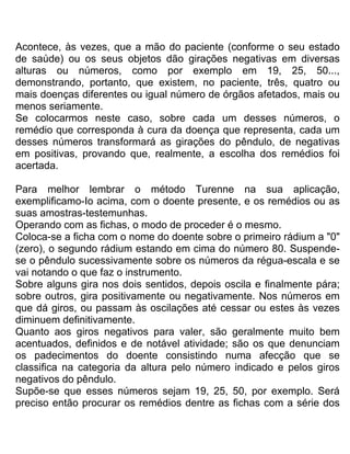 Acontece, às vezes, que a mão do paciente (conforme o seu estado
de saúde) ou os seus objetos dão girações negativas em diversas
alturas ou números, como por exemplo em 19, 25, 50...,
demonstrando, portanto, que existem, no paciente, três, quatro ou
mais doenças diferentes ou igual número de órgãos afetados, mais ou
menos seriamente.
Se colocarmos neste caso, sobre cada um desses números, o
remédio que corresponda à cura da doença que representa, cada um
desses números transformará as girações do pêndulo, de negativas
em positivas, provando que, realmente, a escolha dos remédios foi
acertada.
Para melhor lembrar o método Turenne na sua aplicação,
exemplificamo-Io acima, com o doente presente, e os remédios ou as
suas amostras-testemunhas.
Operando com as fichas, o modo de proceder é o mesmo.
Coloca-se a ficha com o nome do doente sobre o primeiro rádium a "0"
(zero), o segundo rádium estando em cima do número 80. Suspende-
se o pêndulo sucessivamente sobre os números da régua-escala e se
vai notando o que faz o instrumento.
Sobre alguns gira nos dois sentidos, depois oscila e finalmente pára;
sobre outros, gira positivamente ou negativamente. Nos números em
que dá giros, ou passam às oscilações até cessar ou estes às vezes
diminuem definitivamente.
Quanto aos giros negativos para valer, são geralmente muito bem
acentuados, definidos e de notável atividade; são os que denunciam
os padecimentos do doente consistindo numa afecção que se
classifica na categoria da altura pelo número indicado e pelos giros
negativos do pêndulo.
Supõe-se que esses números sejam 19, 25, 50, por exemplo. Será
preciso então procurar os remédios dentre as fichas com a série dos
 