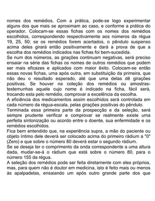 nomes dos remédios. Com a prática, pode-se logo experimentar
alguns dos que mais se aproximam ao caso, e conforme a prática do
operador. Colocam-se essas fichas com os nomes dos remédios
escolhidos, correspondendo respectivamente aos números da régua
19, 25, 50; se os remédios forem acertados, o pêndulo suspenso
acima deles girará então positivamente e dará a prova de que a
escolha dos remédios indicados nas fichas foi bem-sucedida.
Se num dos números, as girações continuam negativas, será preciso
ensaiar na série das fichas os nomes de outros remédios que podem
ser mais eficazes e aplicados com maior êxito. Colocam-se então
essas novas fichas, uma após outra, em substituição da primeira, que
não deu o resultado esperado, até que uma delas dê girações
positivas. Se houver na coleção dos remédios ou amostras-
testemunhas aquele cujo nome é indicado na ficha, fácil será,
trocando esta pelo remédio, comprovar a excelência da escolha.
A eficiência dos medicamentos assim escolhidos será controlada em
cada número da régua-escala, pelas girações positivas do pêndulo.
Terminada essa primeira parte da prospecção e da seleção, será
sempre prudente verificar e comprovar se realmente existe uma
perfeita sintonização ou acordo entre o doente, sua enfermidade e os
remédios escolhidos.
Fica bem entendido que, na experiência supra, a mão do paciente ou
objeto íntimo dele deverá ser colocado acima do primeiro rádium a "0"
(Zero) e que sobre o número 80 deverá estar o segundo rádium.
Se se deseja ter o comprimento da onda correspondente a uma altura
dada, mudar-se-á o rádium que está sobre o número 80, para o
número 155 da régua.
A seleção dos remédios pode ser feita diretamente com eles próprios,
mas, para quem não é doutor em medicina, isto é feito mais ou menos
às apalpadelas, ensaiando um após outro grande parte dos que
 
