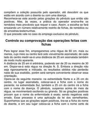 compõem a coleção possuída pelo operador, até descobrir os que
estão em acordo com o doente ou com uma doença.
Reconhece-se este acordo pelas girações do pêndulo que então são
positivas. Mas, às vezes, a prática do operador ensina-lhe os
remédios mais prováveis que requer o caso. Assim, a escolha se fará
ensaiando um número relativamente restrito de fichas, de remédios ou
de amostras-testemunhas.
O que precede vale no caso do emprego exclusivo do pêndulo.
Controle ou comprovação das operações feitas com
fichas
Para lograr esse fim, empregaremos uma régua de 60 cm, mais ou
menos, cujo meio ou centro terá sido visivelmente assinalado; de cada
lado do centro medir-se-á uma distância de 25 em assinalada também
de modo muito aparente.
A distância de 25 em é arbitrária, podendo ser de 20 ou mesmo de 30
em. Dispor-se-á esta régua na direção N. S. Embora a direção não
seja rigorosamente a indicada, os resultados obtidos não perderão
nada de sua exatidão, porém será sempre conveniente observar essa
orientação.
Opera-se da seguinte maneira: na extremidade Norte e a 25 cm do
centro, no lugar assinalado, colocar-se-á a ficha com o nome do
paciente; na extremidade Sul, também a 25 cm do centro irá a ficha
com o nome da doença. O pêndulo, suspenso acima do meio da
régua, se movimentará oscilando ou girando. Só as girações positivas
provam que o nome da enfermidade é exato; sendo negativas está
errado. Esse processo é uma aplicação da lei dos semelhantes.
Suponhamos que as girações sejam positivas, tira-se a ficha do nome
do doente, e em seu lugar coloca-se a ficha com o nome certo da
 